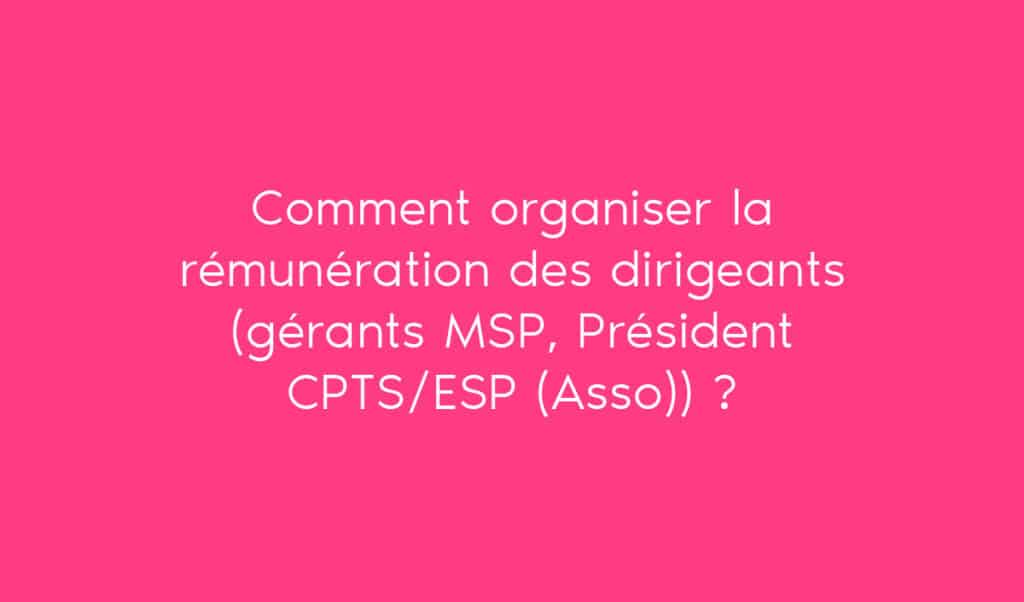 Comment organiser la rémunération des dirigeants (gérants MSP, Président CPTS/ESP (Asso)) ?